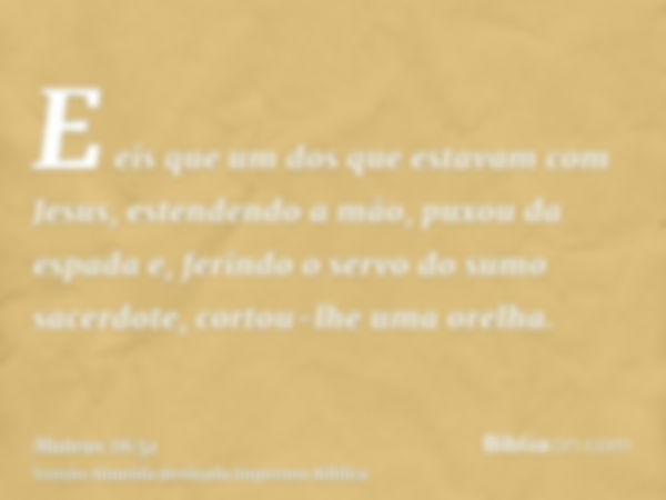 E eis que um dos que estavam com Jesus, estendendo a mão, puxou da espada e, ferindo o servo do sumo sacerdote, cortou-lhe uma orelha.