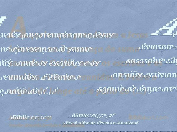 Aqueles que prenderam a Jesus levaram-no à presença do sumo sacerdote Caifás, onde os escribas e os anciãos estavam reunidos.E Pedro o seguia de longe até o pát