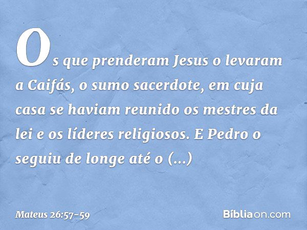 Os que prenderam Jesus o levaram a Caifás, o sumo sacerdote, em cuja casa se haviam reunido os mestres da lei e os líderes religiosos. E Pedro o seguiu de longe