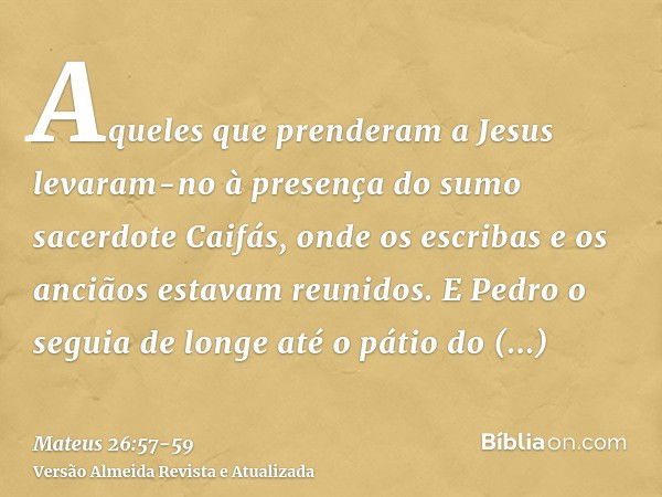 Aqueles que prenderam a Jesus levaram-no à presença do sumo sacerdote Caifás, onde os escribas e os anciãos estavam reunidos.E Pedro o seguia de longe até o pát