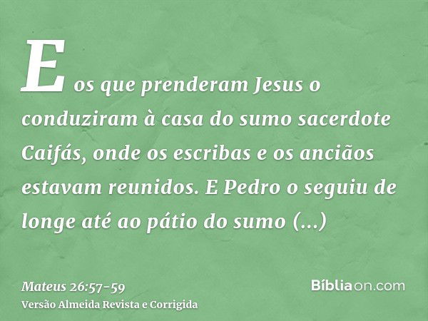 E os que prenderam Jesus o conduziram à casa do sumo sacerdote Caifás, onde os escribas e os anciãos estavam reunidos.E Pedro o seguiu de longe até ao pátio do 