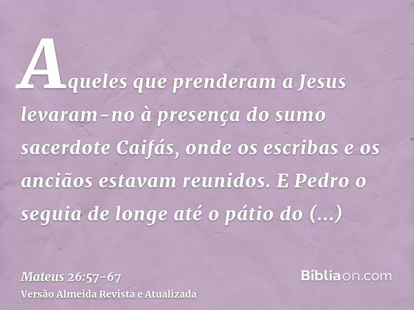 Aqueles que prenderam a Jesus levaram-no à presença do sumo sacerdote Caifás, onde os escribas e os anciãos estavam reunidos.E Pedro o seguia de longe até o pát