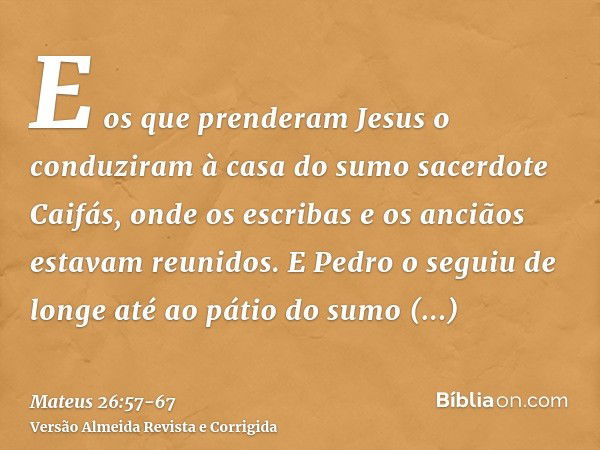 E os que prenderam Jesus o conduziram à casa do sumo sacerdote Caifás, onde os escribas e os anciãos estavam reunidos.E Pedro o seguiu de longe até ao pátio do 