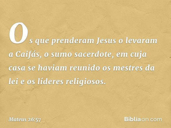 Os que prenderam Jesus o levaram a Caifás, o sumo sacerdote, em cuja casa se haviam reunido os mestres da lei e os líderes religiosos. -- Mateus 26:57