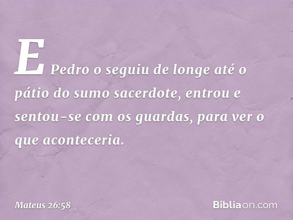 E Pedro o seguiu de longe até o pátio do sumo sacerdote, entrou e sentou-se com os guardas, para ver o que aconteceria. -- Mateus 26:58