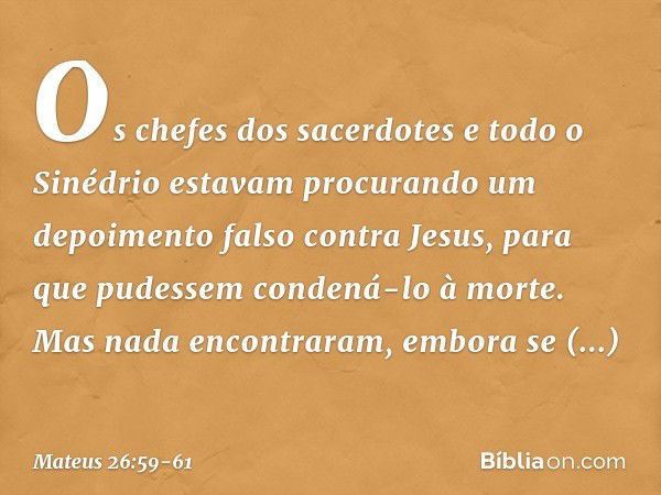 Os chefes dos sacerdotes e todo o Sinédrio estavam procurando um depoimento falso contra Jesus, para que pudessem condená-lo à morte. Mas nada encontraram, embo