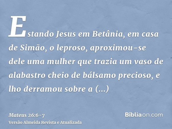 Estando Jesus em Betânia, em casa de Simão, o leproso,aproximou-se dele uma mulher que trazia um vaso de alabastro cheio de bálsamo precioso, e lho derramou sob