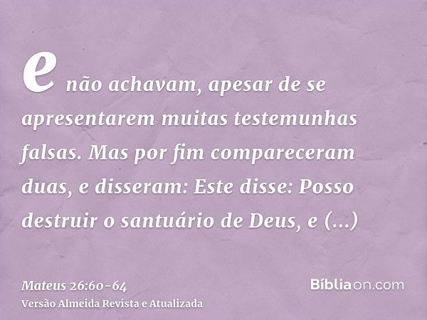 e não achavam, apesar de se apresentarem muitas testemunhas falsas. Mas por fim compareceram duas,e disseram: Este disse: Posso destruir o santuário de Deus, e 