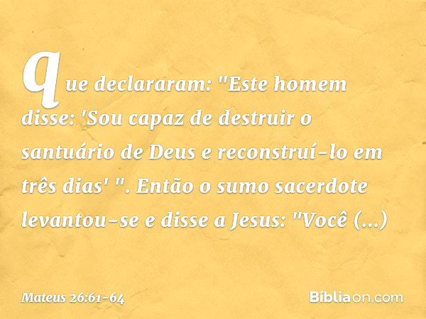 que declararam: "Este homem disse: 'Sou capaz de destruir o santuário de Deus e reconstruí-lo em três dias' ". Então o sumo sacerdote levantou-se e disse a Jesu