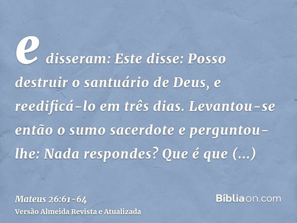 e disseram: Este disse: Posso destruir o santuário de Deus, e reedificá-lo em três dias.Levantou-se então o sumo sacerdote e perguntou-lhe: Nada respondes? Que 