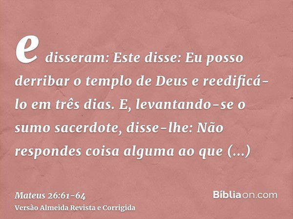 e disseram: Este disse: Eu posso derribar o templo de Deus e reedificá-lo em três dias.E, levantando-se o sumo sacerdote, disse-lhe: Não respondes coisa alguma 