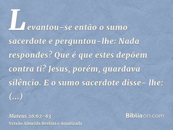 Levantou-se então o sumo sacerdote e perguntou-lhe: Nada respondes? Que é que estes depõem contra ti?Jesus, porém, guardava silêncio. E o sumo sacerdote disse- 