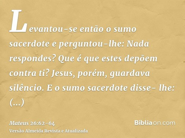 Levantou-se então o sumo sacerdote e perguntou-lhe: Nada respondes? Que é que estes depõem contra ti?Jesus, porém, guardava silêncio. E o sumo sacerdote disse- 