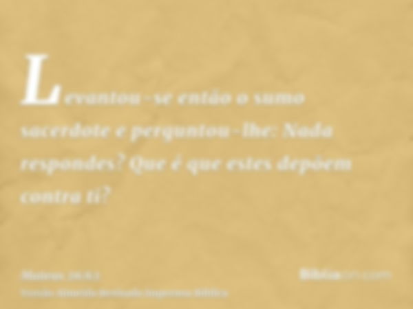 Levantou-se então o sumo sacerdote e perguntou-lhe: Nada respondes? Que é que estes depõem contra ti?