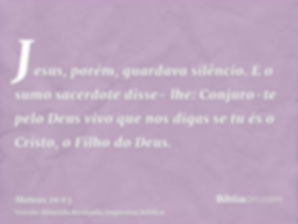 Jesus, porém, guardava silêncio. E o sumo sacerdote disse- lhe: Conjuro-te pelo Deus vivo que nos digas se tu és o Cristo, o Filho do Deus.