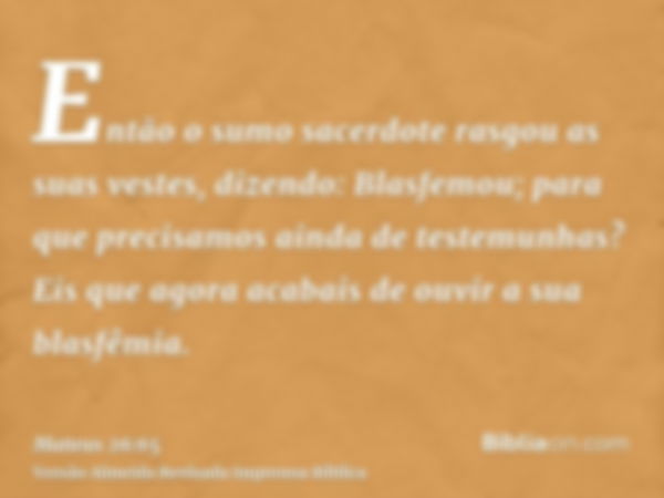 Então o sumo sacerdote rasgou as suas vestes, dizendo: Blasfemou; para que precisamos ainda de testemunhas? Eis que agora acabais de ouvir a sua blasfêmia.