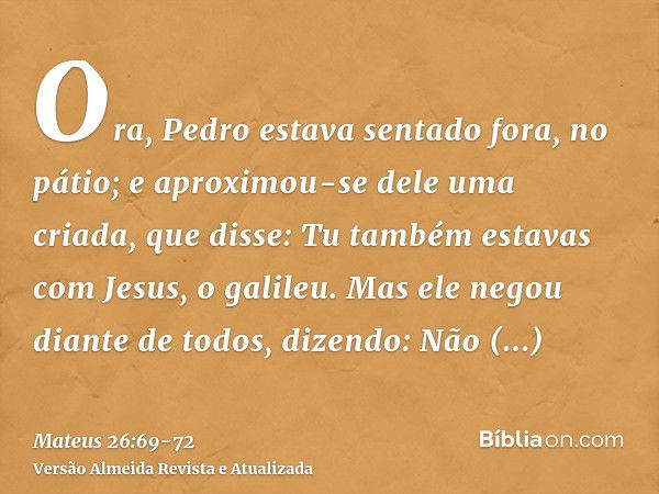 Ora, Pedro estava sentado fora, no pátio; e aproximou-se dele uma criada, que disse: Tu também estavas com Jesus, o galileu.Mas ele negou diante de todos, dizen