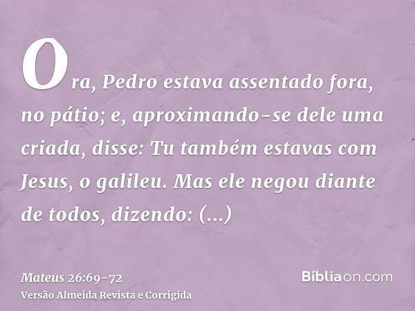 Ora, Pedro estava assentado fora, no pátio; e, aproximando-se dele uma criada, disse: Tu também estavas com Jesus, o galileu.Mas ele negou diante de todos, dize