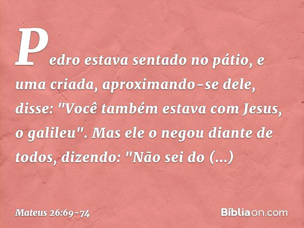 Pedro estava sentado no pátio, e uma criada, aproximando-se dele, disse: "Você também estava com Jesus, o galileu". Mas ele o negou diante de todos, dizendo: "N