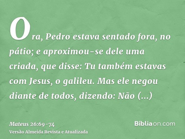 Ora, Pedro estava sentado fora, no pátio; e aproximou-se dele uma criada, que disse: Tu também estavas com Jesus, o galileu.Mas ele negou diante de todos, dizen