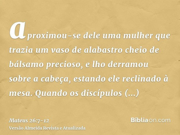 aproximou-se dele uma mulher que trazia um vaso de alabastro cheio de bálsamo precioso, e lho derramou sobre a cabeça, estando ele reclinado à mesa.Quando os di