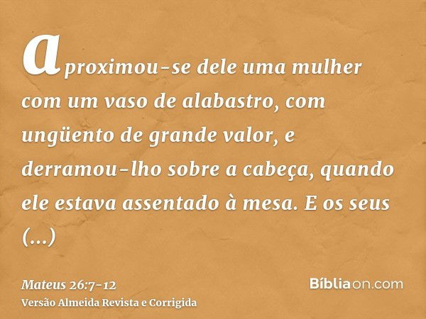 aproximou-se dele uma mulher com um vaso de alabastro, com ungüento de grande valor, e derramou-lho sobre a cabeça, quando ele estava assentado à mesa.E os seus