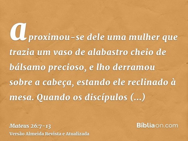 aproximou-se dele uma mulher que trazia um vaso de alabastro cheio de bálsamo precioso, e lho derramou sobre a cabeça, estando ele reclinado à mesa.Quando os di