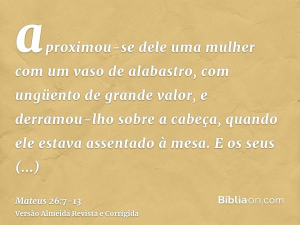 aproximou-se dele uma mulher com um vaso de alabastro, com ungüento de grande valor, e derramou-lho sobre a cabeça, quando ele estava assentado à mesa.E os seus