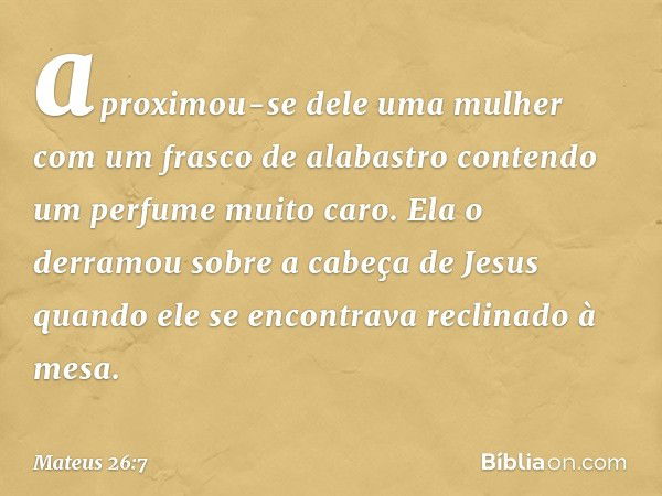 aproximou-se dele uma mulher com um frasco de alabastro contendo um perfume muito caro. Ela o derramou sobre a cabeça de Jesus quando ele se encontrava reclinad