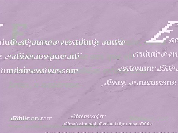 E saindo ele para o vestíbulo, outra criada o viu, e disse aos que ali estavam: Este também estava com Jesus, o nazareno.