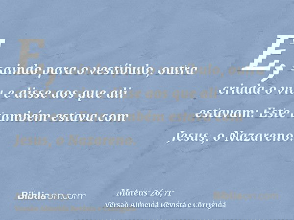 E, saindo para o vestíbulo, outra criada o viu e disse aos que ali estavam: Este também estava com Jesus, o Nazareno.