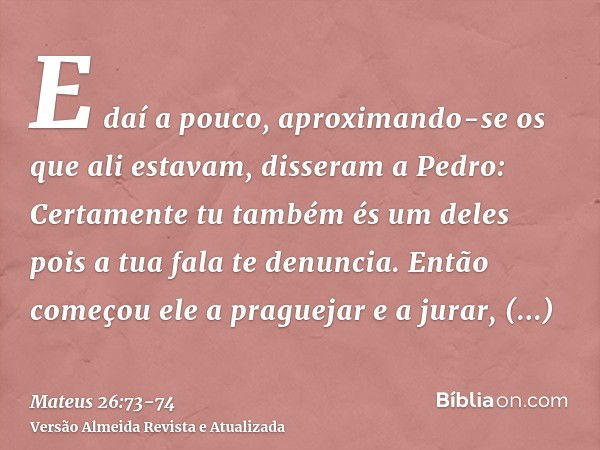 E daí a pouco, aproximando-se os que ali estavam, disseram a Pedro: Certamente tu também és um deles pois a tua fala te denuncia.Então começou ele a praguejar e