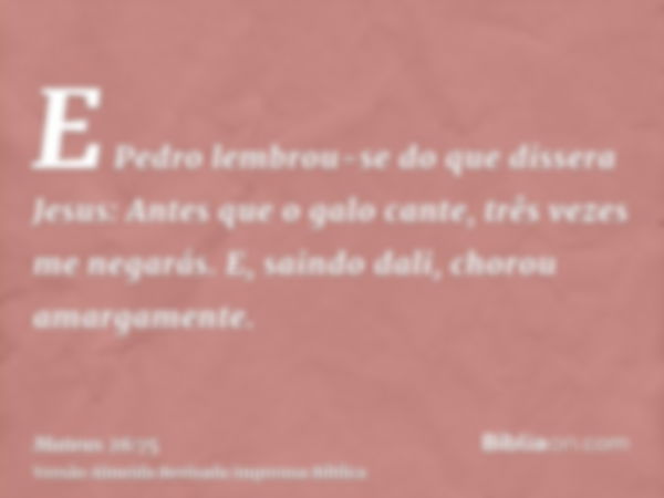 E Pedro lembrou-se do que dissera Jesus: Antes que o galo cante, três vezes me negarás. E, saindo dali, chorou amargamente.