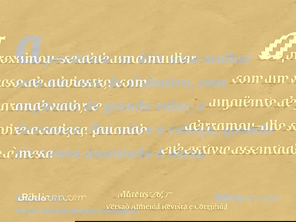 aproximou-se dele uma mulher com um vaso de alabastro, com ungüento de grande valor, e derramou-lho sobre a cabeça, quando ele estava assentado à mesa.