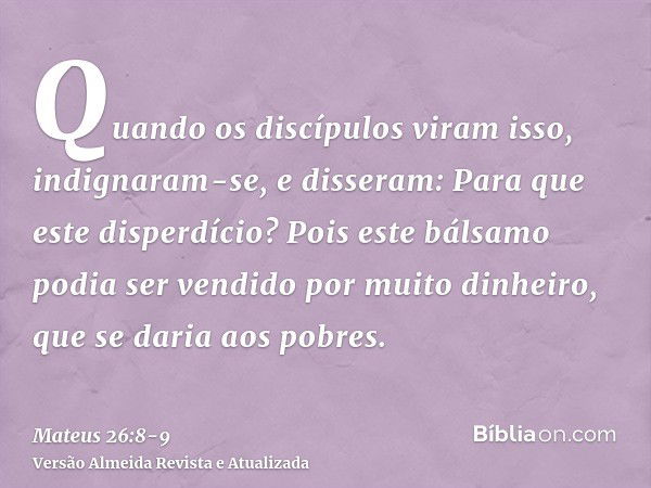 Quando os discípulos viram isso, indignaram-se, e disseram: Para que este disperdício?Pois este bálsamo podia ser vendido por muito dinheiro, que se daria aos p