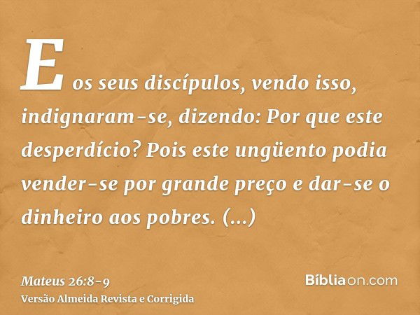 E os seus discípulos, vendo isso, indignaram-se, dizendo: Por que este desperdício?Pois este ungüento podia vender-se por grande preço e dar-se o dinheiro aos p