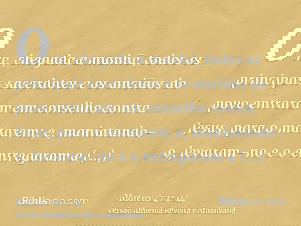 Ora, chegada a manhã, todos os principais sacerdotes e os anciãos do povo entraram em conselho contra Jesus, para o matarem;e, maniatando-o, levaram-no e o entr