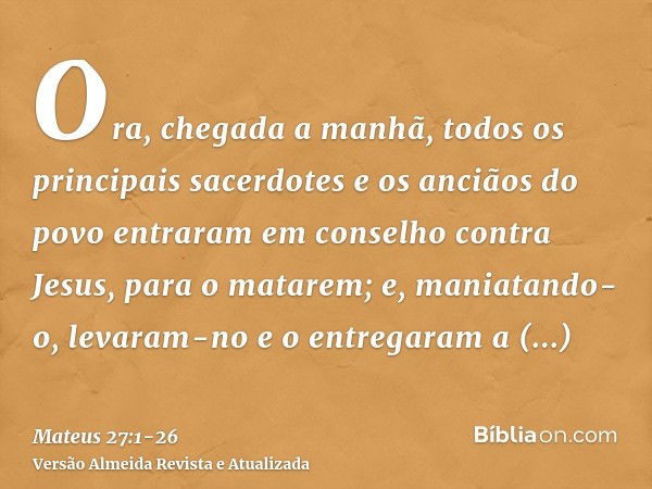 Ora, chegada a manhã, todos os principais sacerdotes e os anciãos do povo entraram em conselho contra Jesus, para o matarem;e, maniatando-o, levaram-no e o entr