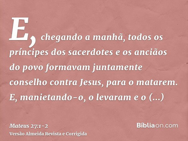 E, chegando a manhã, todos os príncipes dos sacerdotes e os anciãos do povo formavam juntamente conselho contra Jesus, para o matarem.E, manietando-o, o levaram