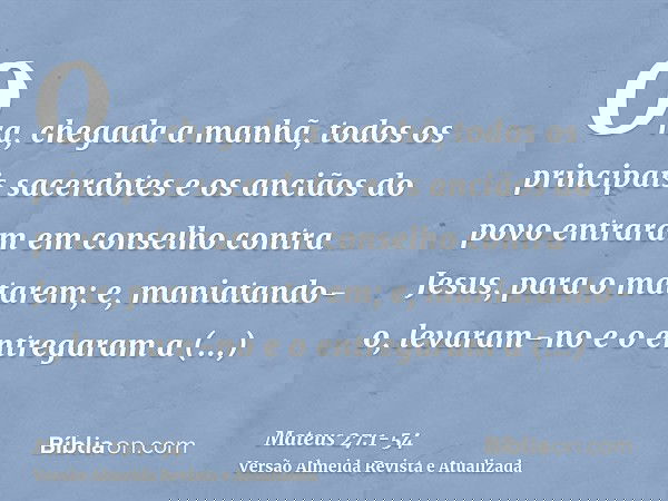 Ora, chegada a manhã, todos os principais sacerdotes e os anciãos do povo entraram em conselho contra Jesus, para o matarem;e, maniatando-o, levaram-no e o entr