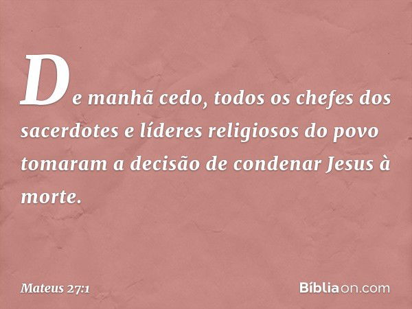 De manhã cedo, todos os chefes dos sacerdotes e líderes religiosos do povo tomaram a decisão de condenar Jesus à morte. -- Mateus 27:1