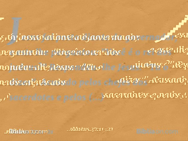 Jesus foi posto diante do governador, e este lhe perguntou: "Você é o rei dos judeus?"
Respondeu-lhe Jesus: "Tu o dizes". Acusado pelos chefes dos sacerdotes e 