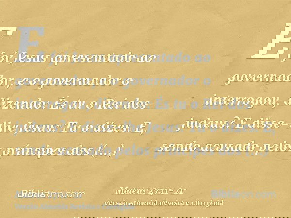 E foi Jesus apresentado ao governador, e o governador o interrogou, dizendo: És tu o Rei dos judeus? E disse-lhe Jesus: Tu o dizes.E, sendo acusado pelos prínci