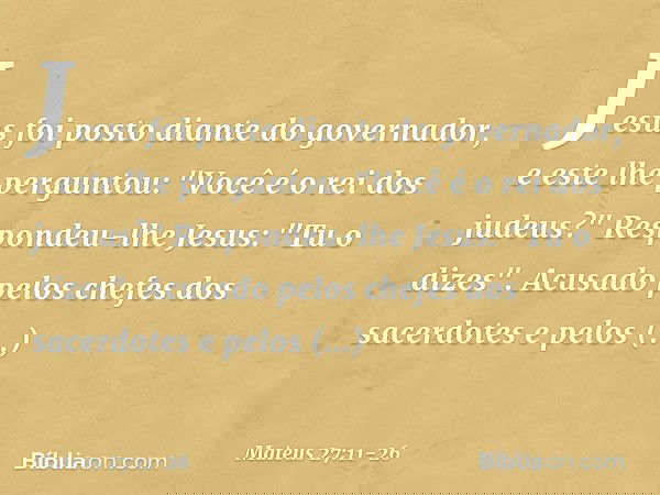 Jesus foi posto diante do governador, e este lhe perguntou: "Você é o rei dos judeus?"
Respondeu-lhe Jesus: "Tu o dizes". Acusado pelos chefes dos sacerdotes e