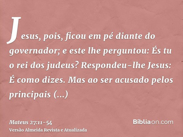 Jesus, pois, ficou em pé diante do governador; e este lhe perguntou: És tu o rei dos judeus? Respondeu-lhe Jesus: É como dizes.Mas ao ser acusado pelos principa