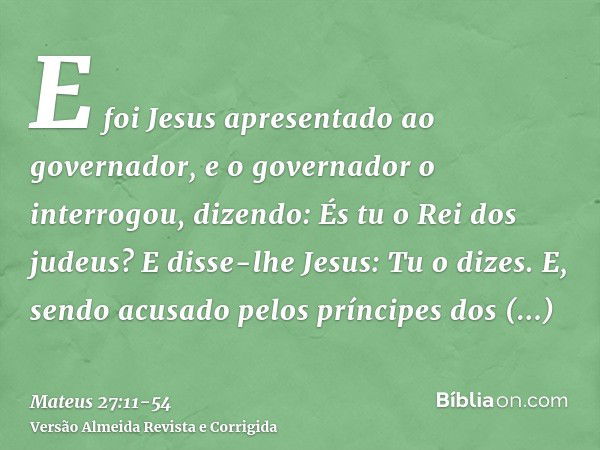 E foi Jesus apresentado ao governador, e o governador o interrogou, dizendo: És tu o Rei dos judeus? E disse-lhe Jesus: Tu o dizes.E, sendo acusado pelos prínci