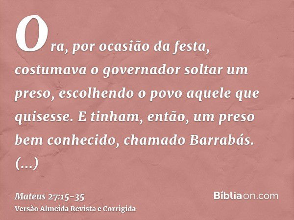 Ora, por ocasião da festa, costumava o governador soltar um preso, escolhendo o povo aquele que quisesse.E tinham, então, um preso bem conhecido, chamado Barrab