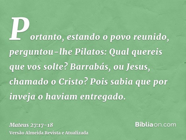 Portanto, estando o povo reunido, perguntou-lhe Pilatos: Qual quereis que vos solte? Barrabás, ou Jesus, chamado o Cristo?Pois sabia que por inveja o haviam ent