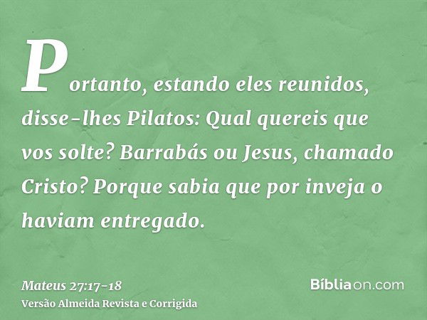 Portanto, estando eles reunidos, disse-lhes Pilatos: Qual quereis que vos solte? Barrabás ou Jesus, chamado Cristo?Porque sabia que por inveja o haviam entregad