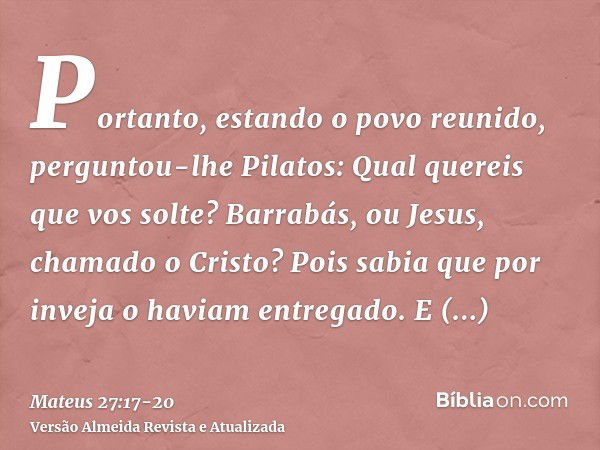 Portanto, estando o povo reunido, perguntou-lhe Pilatos: Qual quereis que vos solte? Barrabás, ou Jesus, chamado o Cristo?Pois sabia que por inveja o haviam ent